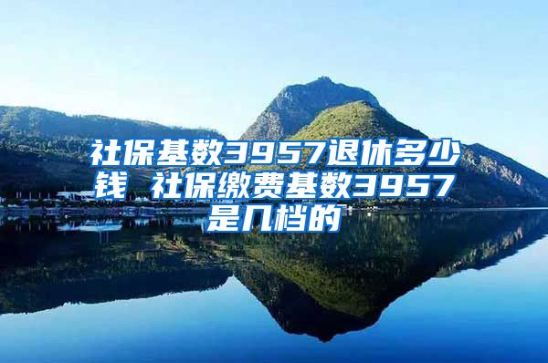 社保基数3957退休多少钱 社保缴费基数3957是几档的