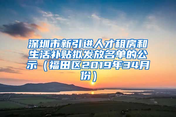 深圳市新引进人才租房和生活补贴拟发放名单的公示（福田区2019年34月份）