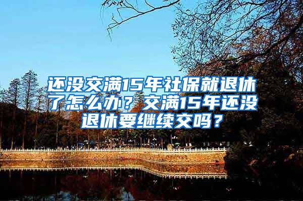 还没交满15年社保就退休了怎么办？交满15年还没退休要继续交吗？