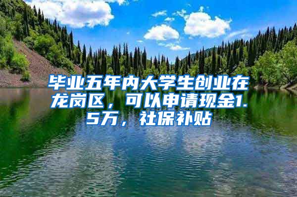 毕业五年内大学生创业在龙岗区，可以申请现金1.5万，社保补贴