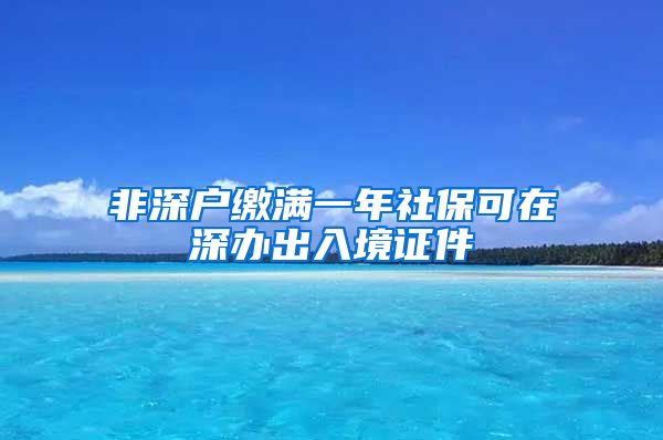 非深户缴满一年社保可在深办出入境证件