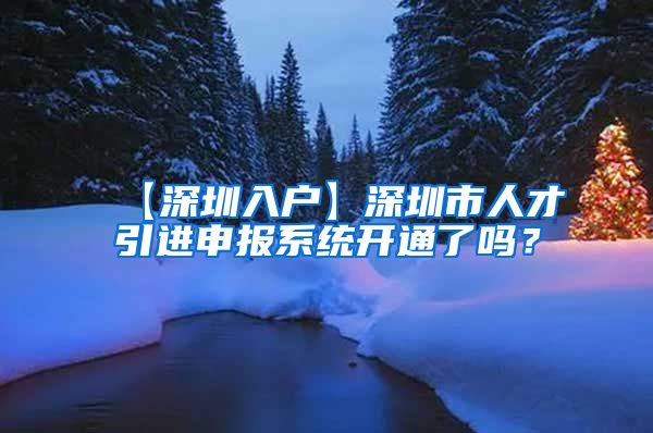 【深圳入户】深圳市人才引进申报系统开通了吗？