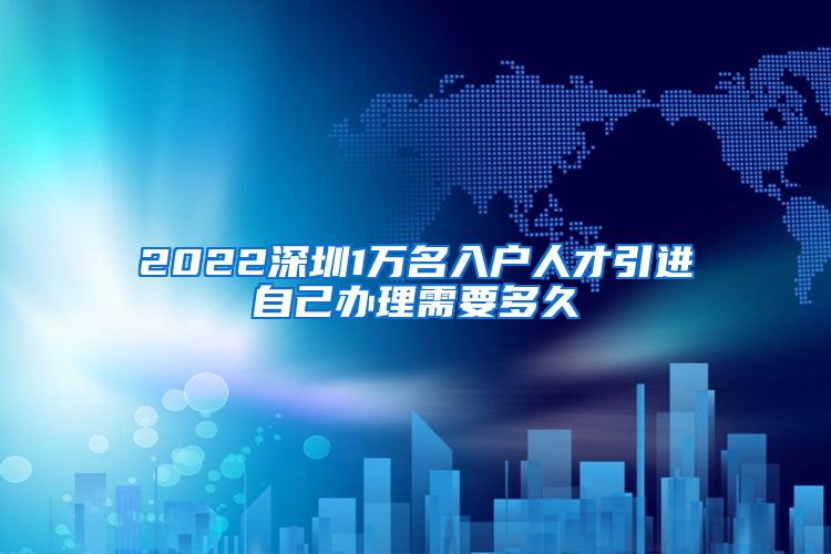 2022深圳1万名入户人才引进自己办理需要多久