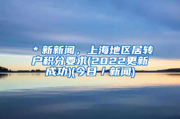 ＊新新闻，上海地区居转户积分要求(2022更新成功)(今日／新闻)