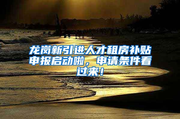 龙岗新引进人才租房补贴申报启动啦，申请条件看过来！