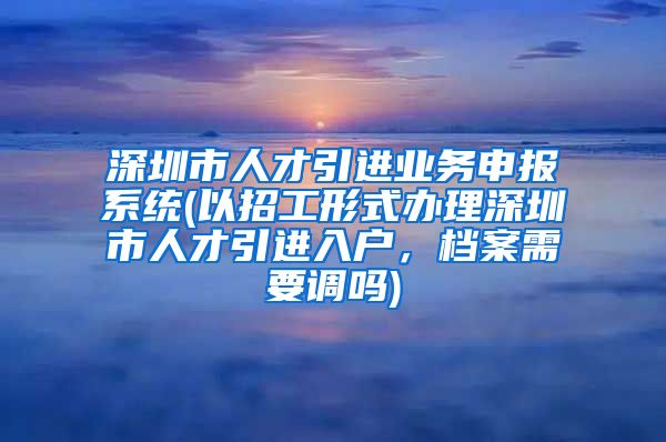 深圳市人才引进业务申报系统(以招工形式办理深圳市人才引进入户，档案需要调吗)