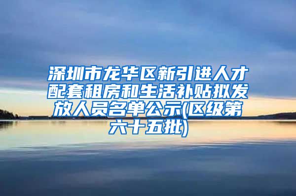 深圳市龙华区新引进人才配套租房和生活补贴拟发放人员名单公示(区级第六十五批)