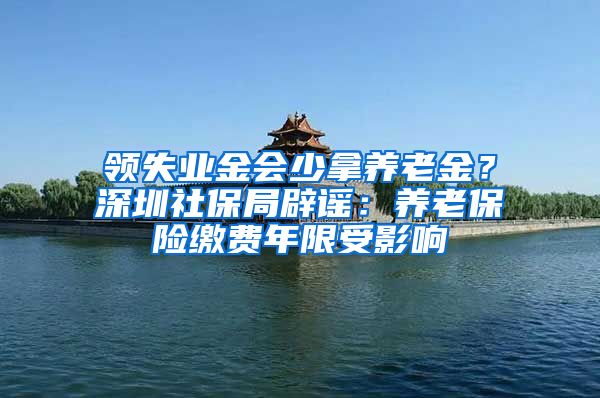 领失业金会少拿养老金？深圳社保局辟谣：养老保险缴费年限受影响