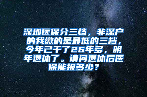 深圳医保分三档，非深户的我缴的是最低的三档，今年己干了26年多，明年退休了。请问退休后医保能报多少？