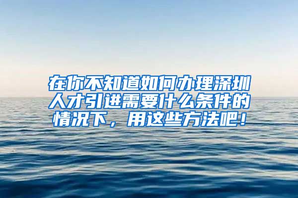 在你不知道如何办理深圳人才引进需要什么条件的情况下，用这些方法吧！