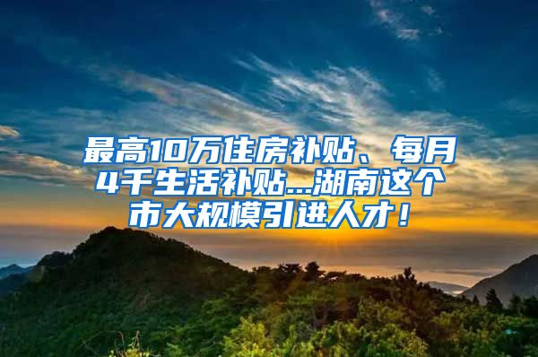 最高10万住房补贴、每月4千生活补贴...湖南这个市大规模引进人才！