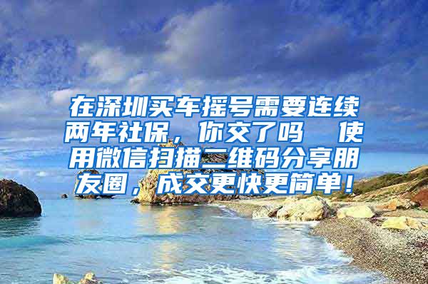 在深圳买车摇号需要连续两年社保，你交了吗  使用微信扫描二维码分享朋友圈，成交更快更简单！