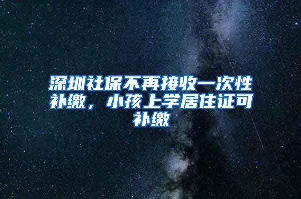 深圳社保不再接收一次性补缴，小孩上学居住证可补缴