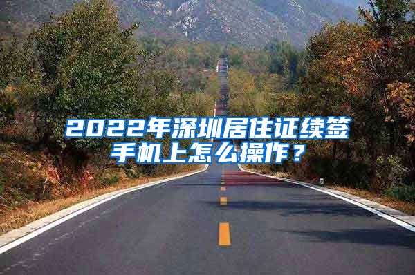 2022年深圳居住证续签手机上怎么操作？