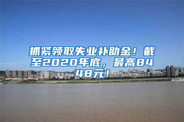 抓紧领取失业补助金！截至2020年底，最高8448元！