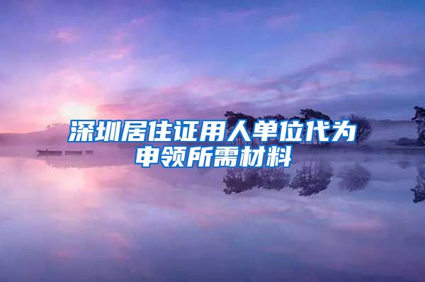 深圳居住证用人单位代为申领所需材料