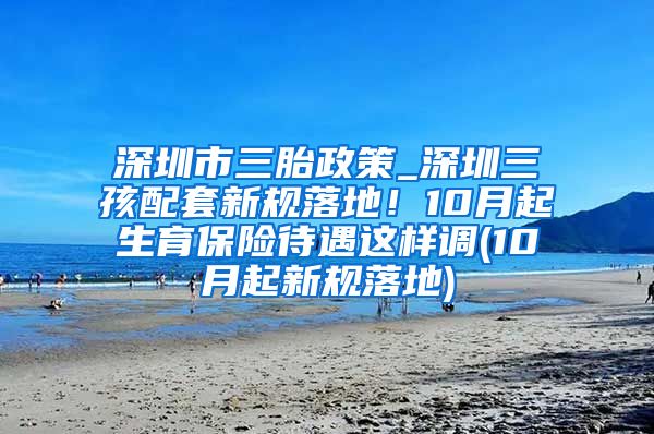 深圳市三胎政策_深圳三孩配套新规落地！10月起生育保险待遇这样调(10月起新规落地)