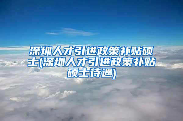 深圳人才引进政策补贴硕士(深圳人才引进政策补贴硕士待遇)