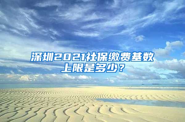 深圳2021社保缴费基数上限是多少？