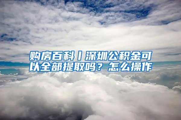 购房百科丨深圳公积金可以全部提取吗？怎么操作