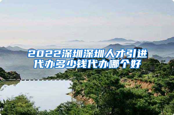 2022深圳深圳人才引进代办多少钱代办哪个好