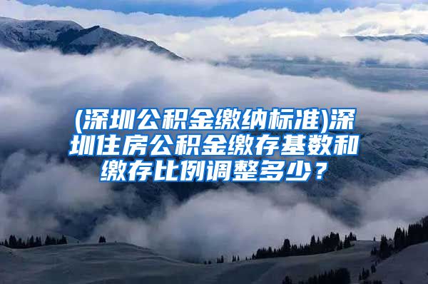 (深圳公积金缴纳标准)深圳住房公积金缴存基数和缴存比例调整多少？