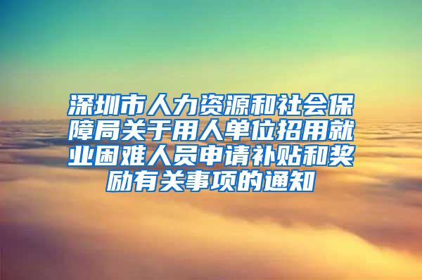 深圳市人力资源和社会保障局关于用人单位招用就业困难人员申请补贴和奖励有关事项的通知