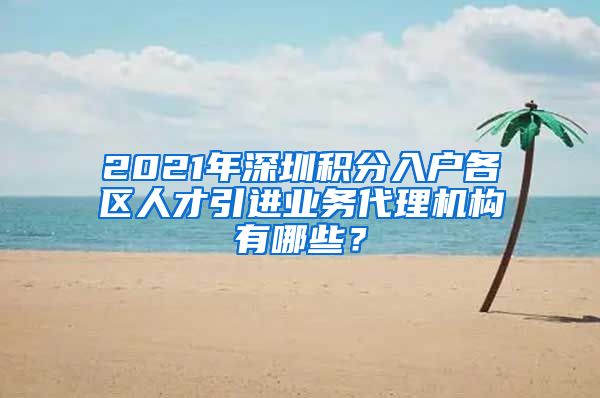 2021年深圳积分入户各区人才引进业务代理机构有哪些？