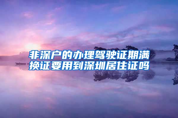 非深户的办理驾驶证期满换证要用到深圳居住证吗