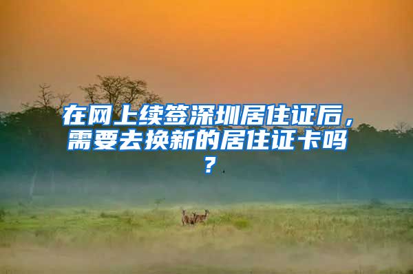 在网上续签深圳居住证后，需要去换新的居住证卡吗？