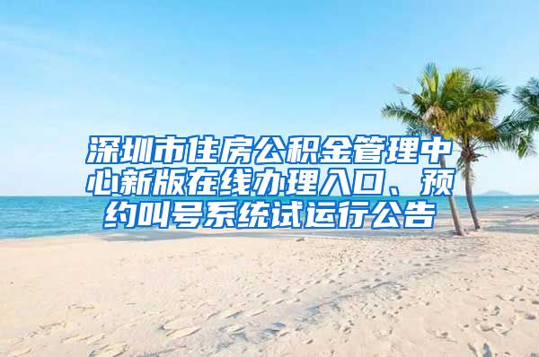 深圳市住房公积金管理中心新版在线办理入口、预约叫号系统试运行公告