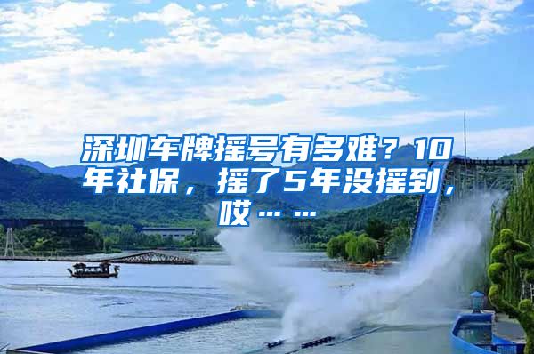 深圳车牌摇号有多难？10年社保，摇了5年没摇到，哎……