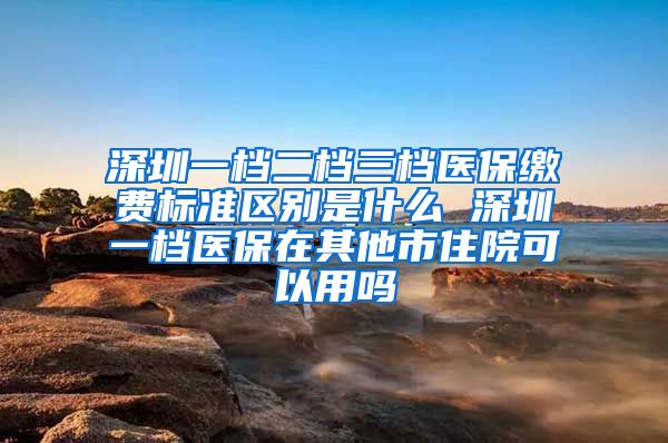 深圳一档二档三档医保缴费标准区别是什么 深圳一档医保在其他市住院可以用吗