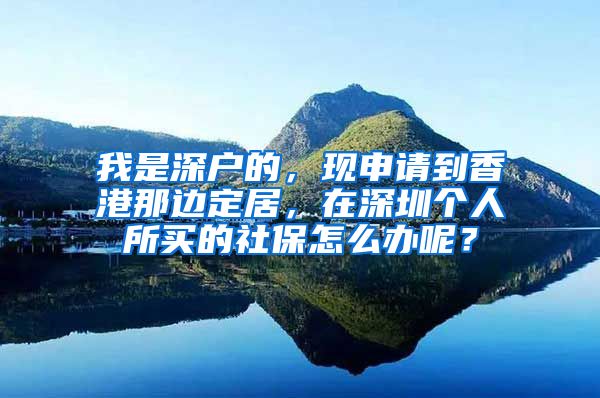 我是深户的，现申请到香港那边定居，在深圳个人所买的社保怎么办呢？