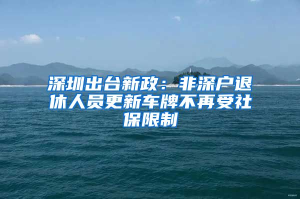 深圳出台新政：非深户退休人员更新车牌不再受社保限制