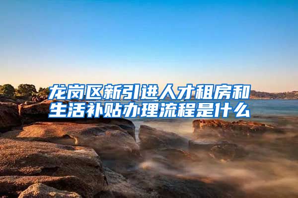 龙岗区新引进人才租房和生活补贴办理流程是什么