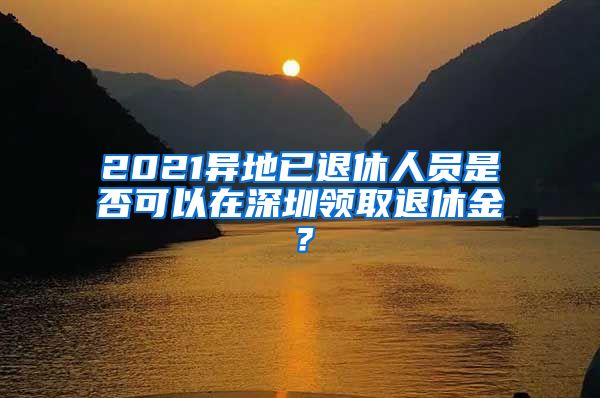 2021异地已退休人员是否可以在深圳领取退休金？