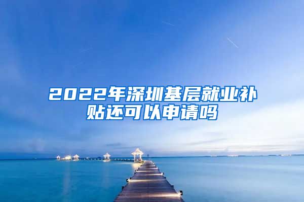 2022年深圳基层就业补贴还可以申请吗