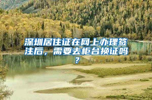 深圳居住证在网上办理签注后，需要去柜台换证吗？