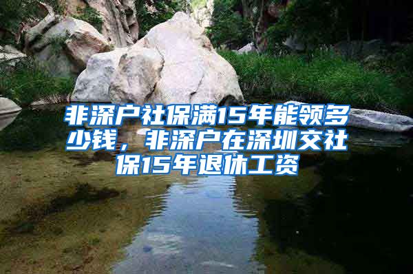 非深户社保满15年能领多少钱，非深户在深圳交社保15年退休工资