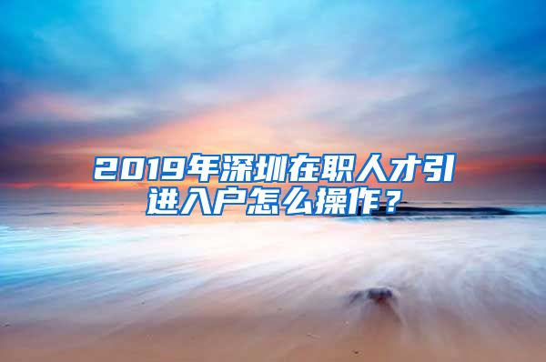 2019年深圳在职人才引进入户怎么操作？