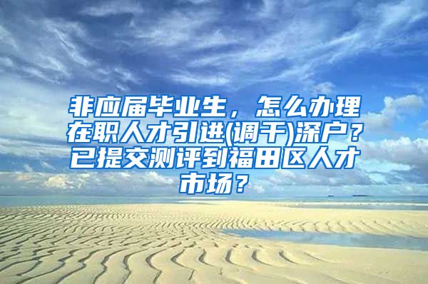 非应届毕业生，怎么办理在职人才引进(调干)深户？已提交测评到福田区人才市场？