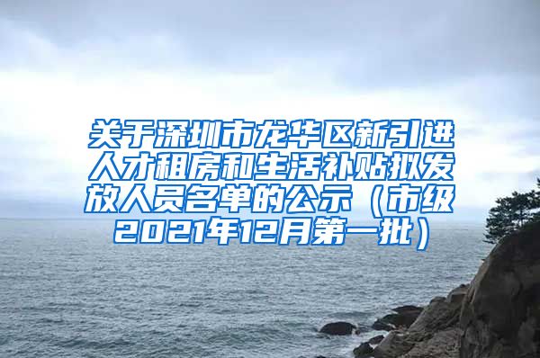 关于深圳市龙华区新引进人才租房和生活补贴拟发放人员名单的公示（市级2021年12月第一批）