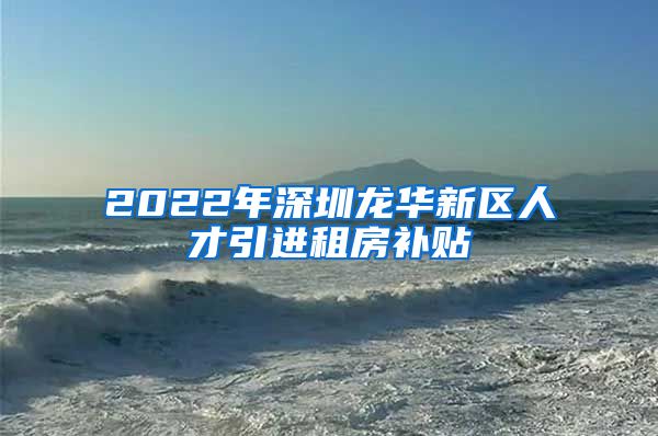 2022年深圳龙华新区人才引进租房补贴