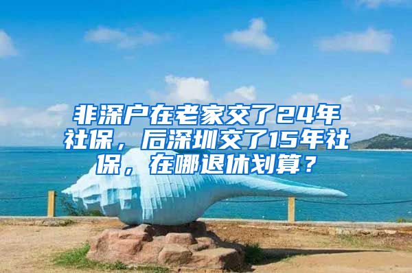 非深户在老家交了24年社保，后深圳交了15年社保，在哪退休划算？