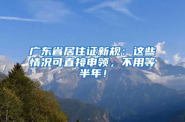 广东省居住证新规：这些情况可直接申领，不用等半年！