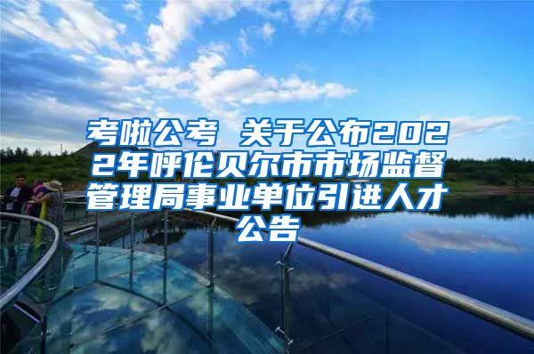 考啦公考 关于公布2022年呼伦贝尔市市场监督管理局事业单位引进人才公告