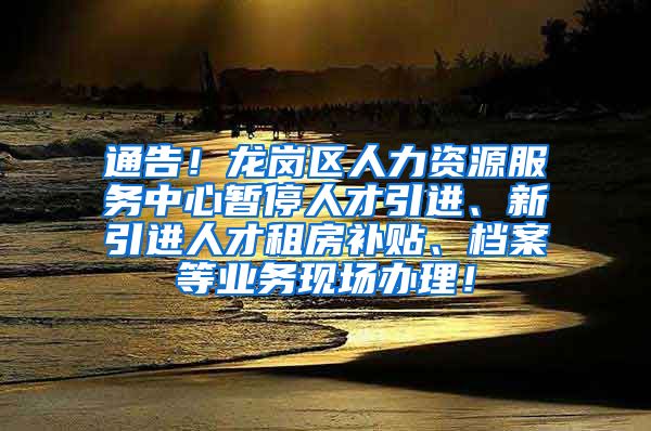 通告！龙岗区人力资源服务中心暂停人才引进、新引进人才租房补贴、档案等业务现场办理！