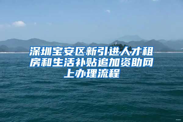 深圳宝安区新引进人才租房和生活补贴追加资助网上办理流程