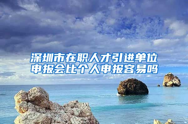 深圳市在职人才引进单位申报会比个人申报容易吗